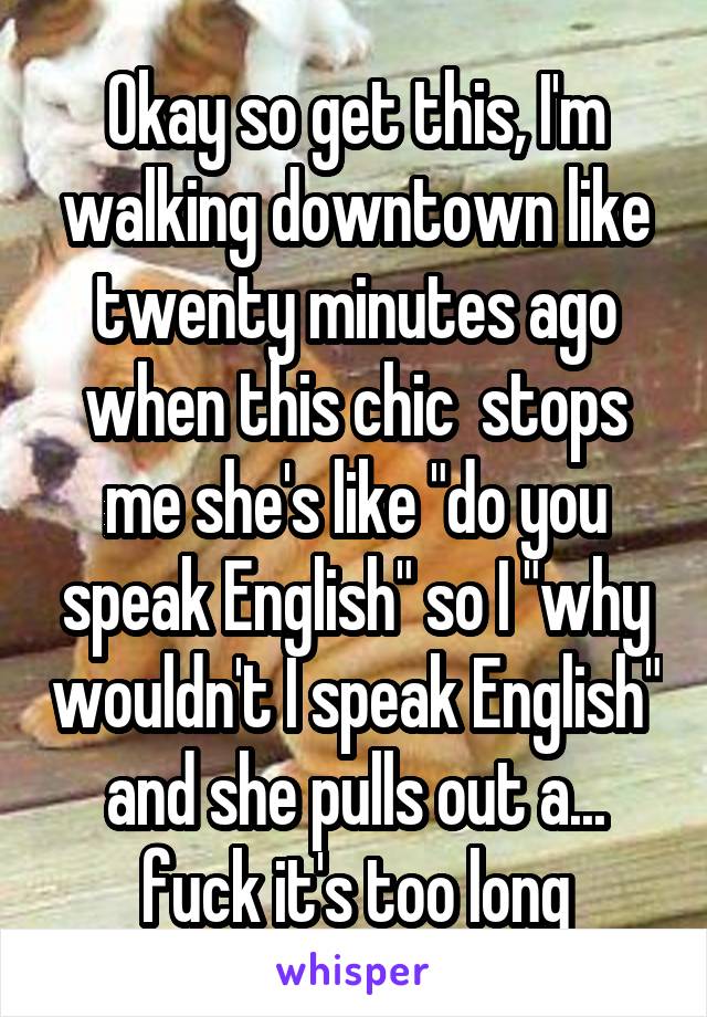 Okay so get this, I'm walking downtown like twenty minutes ago when this chic  stops me she's like "do you speak English" so I "why wouldn't I speak English" and she pulls out a... fuck it's too long