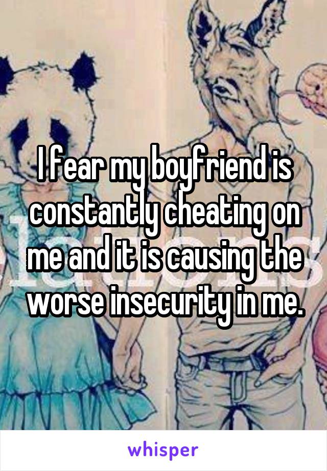 I fear my boyfriend is constantly cheating on me and it is causing the worse insecurity in me.