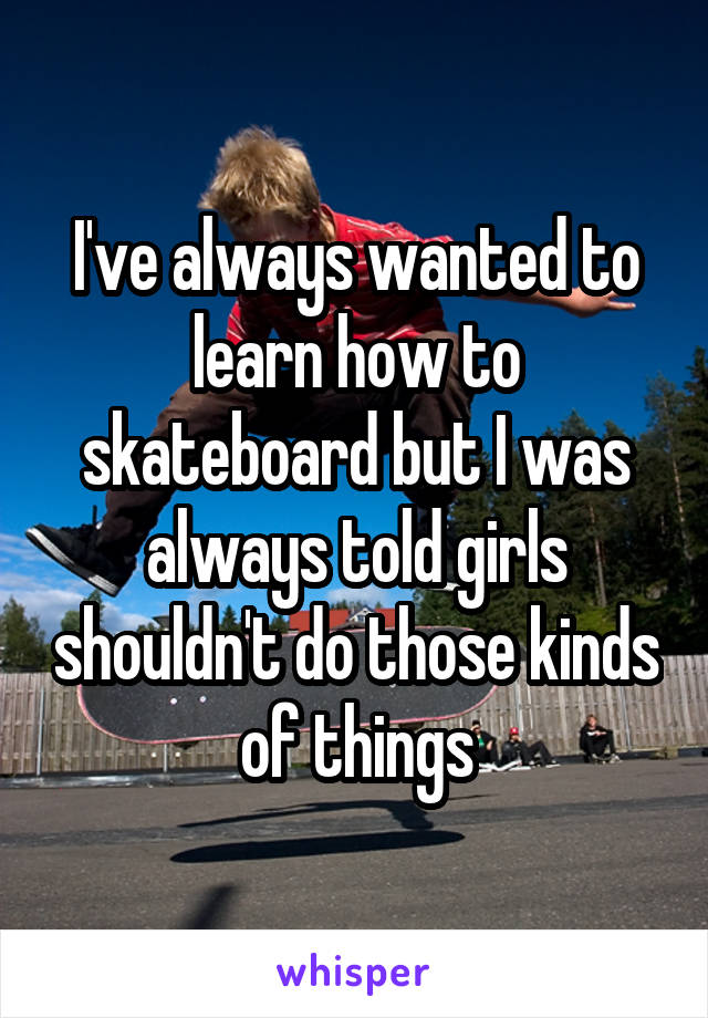 I've always wanted to learn how to skateboard but I was always told girls shouldn't do those kinds of things