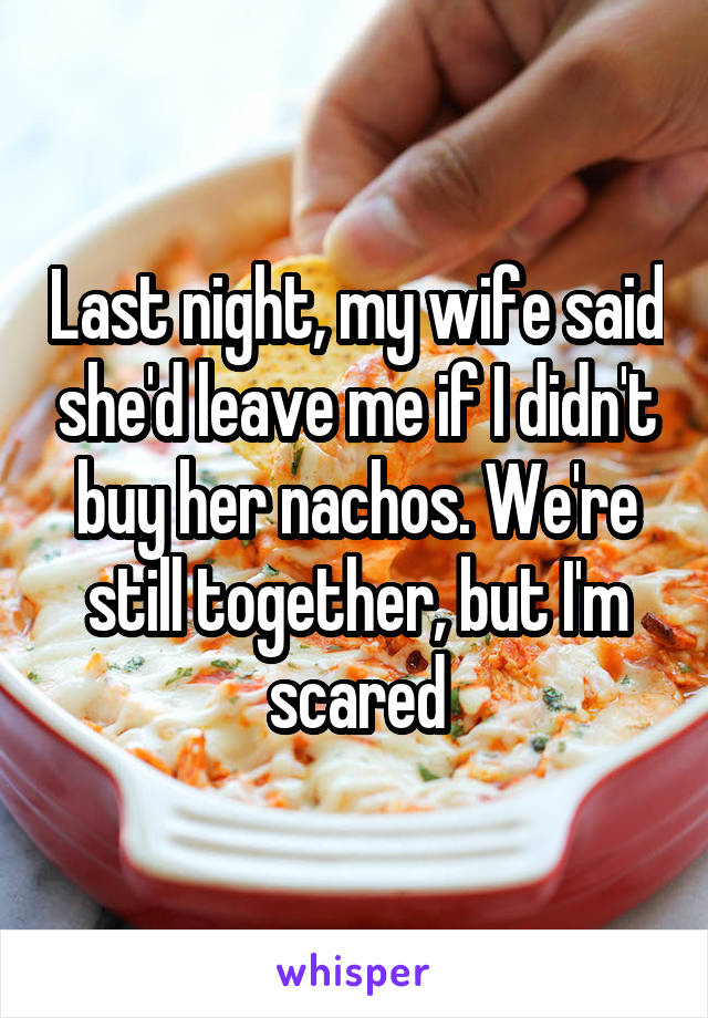 Last night, my wife said she'd leave me if I didn't buy her nachos. We're still together, but I'm scared
