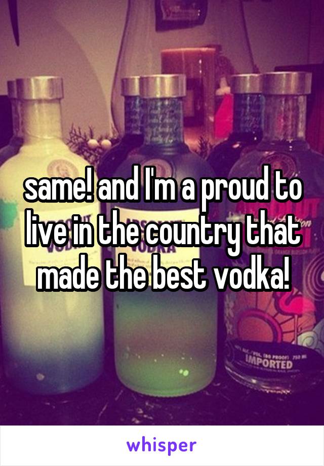 same! and I'm a proud to live in the country that made the best vodka!