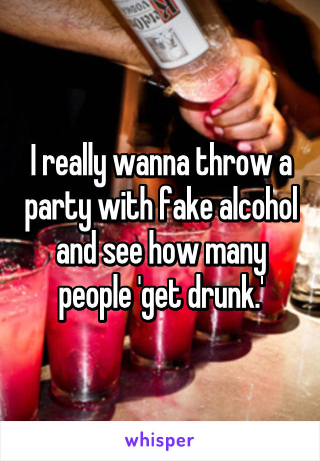I really wanna throw a party with fake alcohol and see how many people 'get drunk.'