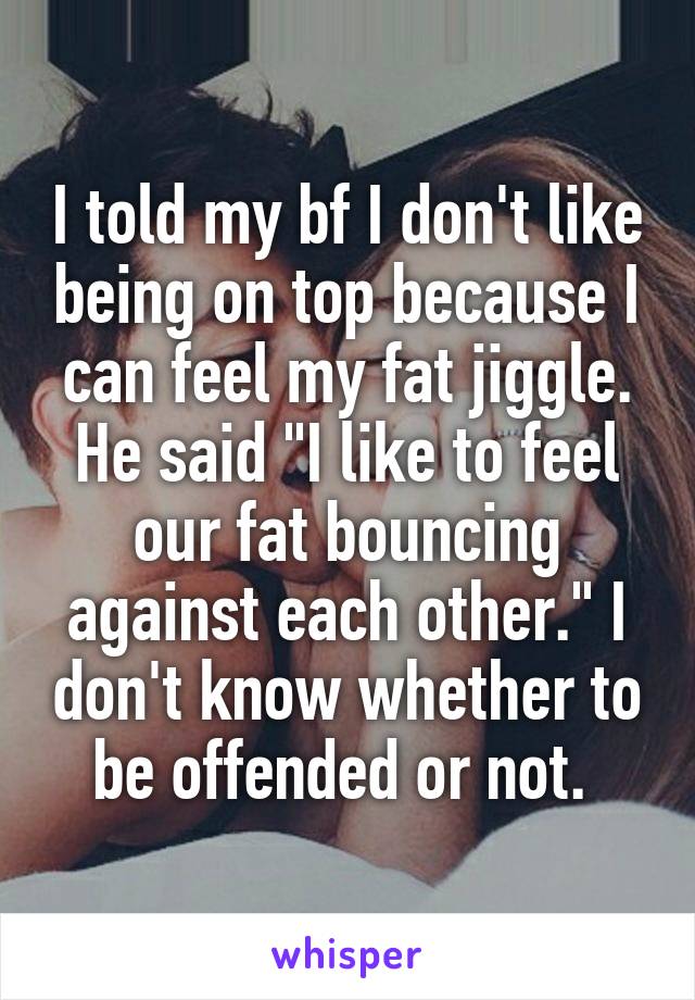 I told my bf I don't like being on top because I can feel my fat jiggle. He said "I like to feel our fat bouncing against each other." I don't know whether to be offended or not. 