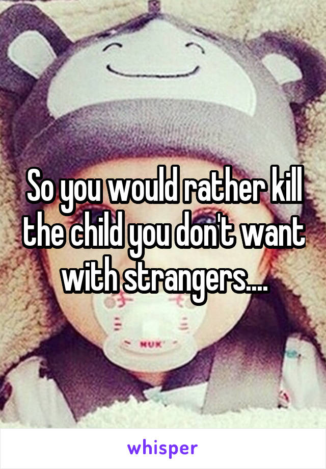 So you would rather kill the child you don't want with strangers....
