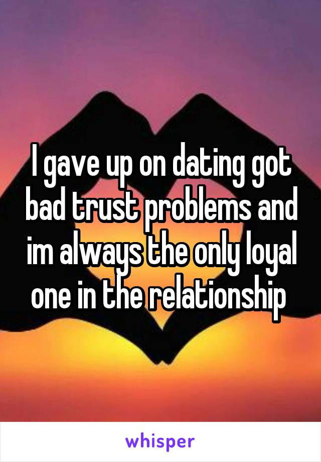 I gave up on dating got bad trust problems and im always the only loyal one in the relationship 