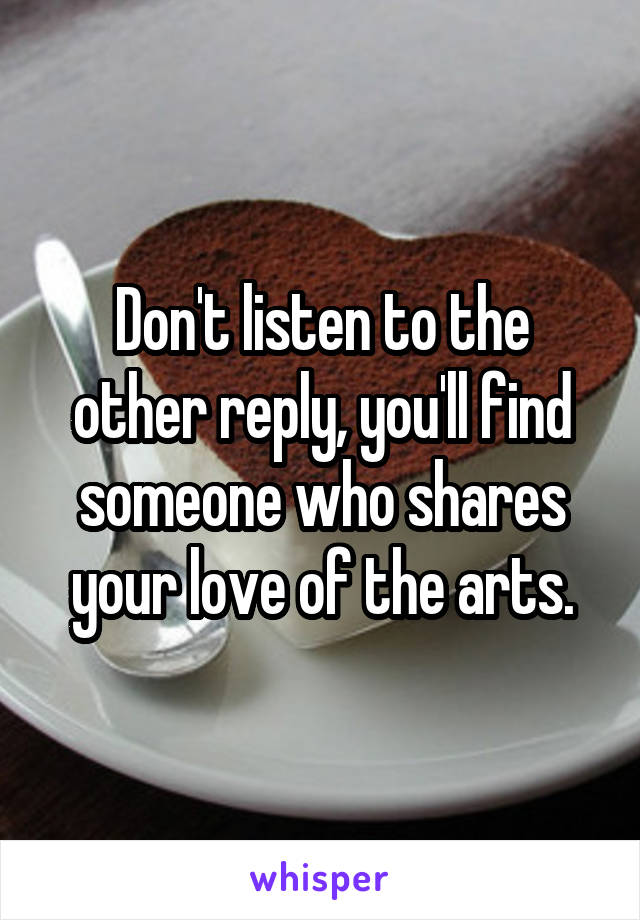Don't listen to the other reply, you'll find someone who shares your love of the arts.