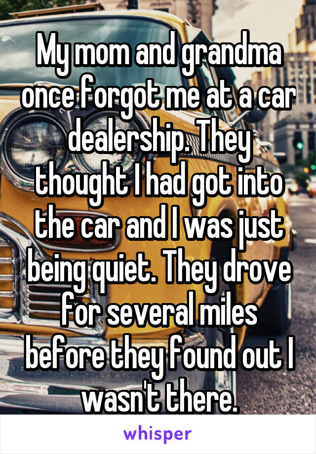 My mom and grandma once forgot me at a car dealership. They thought I had got into the car and I was just being quiet. They drove for several miles before they found out I wasn't there.