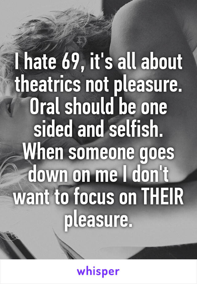 I hate 69, it's all about theatrics not pleasure. Oral should be one sided and selfish. When someone goes down on me I don't want to focus on THEIR pleasure.