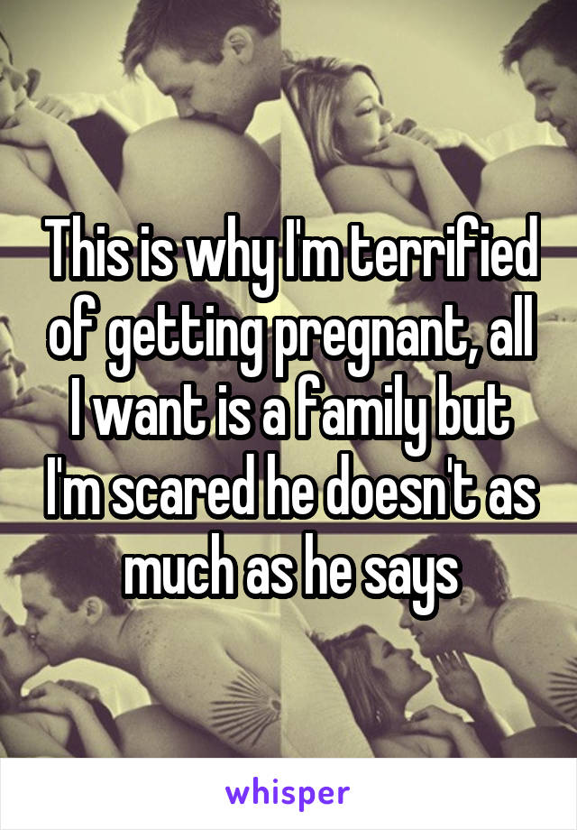 This is why I'm terrified of getting pregnant, all I want is a family but I'm scared he doesn't as much as he says