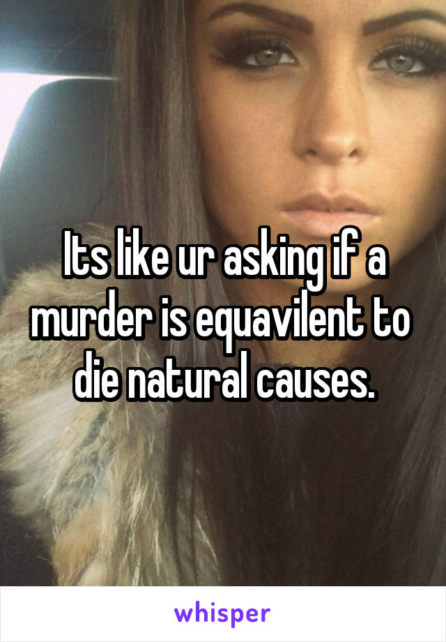 Its like ur asking if a murder is equavilent to  die natural causes.