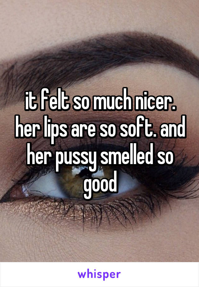 it felt so much nicer. her lips are so soft. and her pussy smelled so good