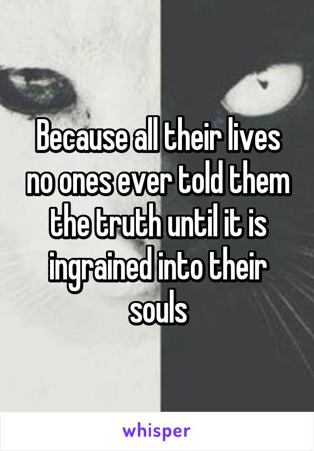 Because all their lives no ones ever told them the truth until it is ingrained into their souls