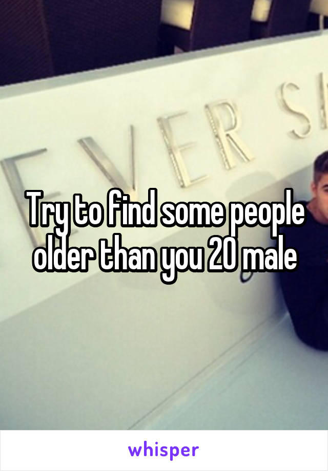 Try to find some people older than you 20 male
