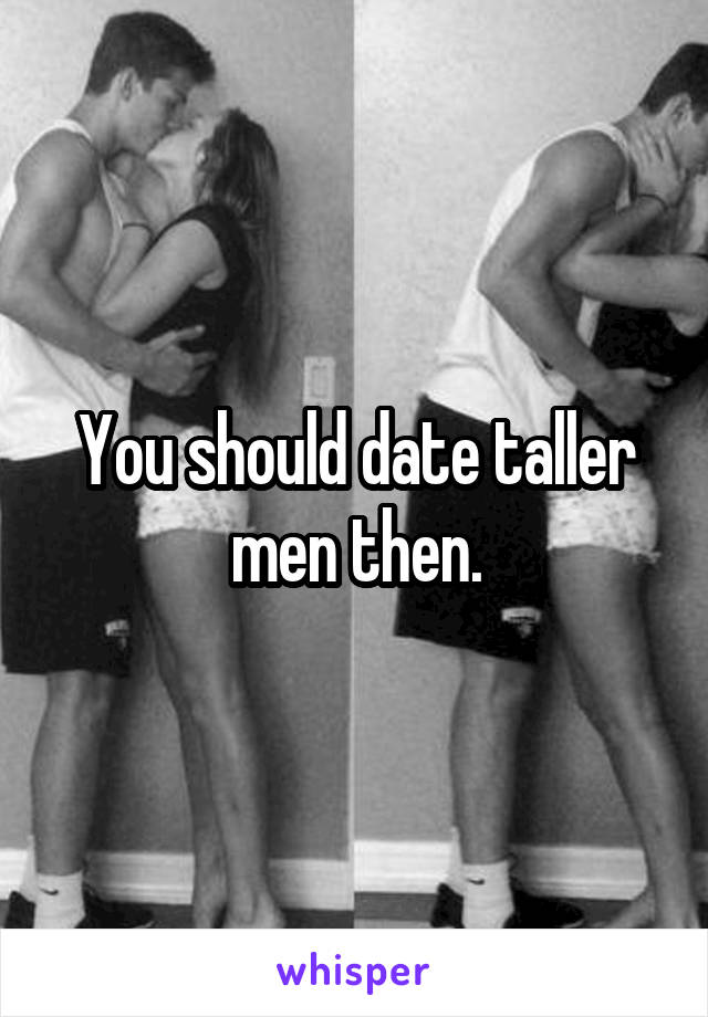 You should date taller men then.