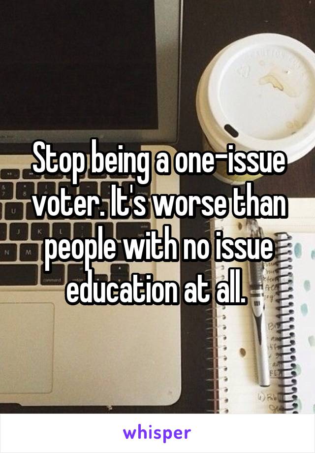 Stop being a one-issue voter. It's worse than people with no issue education at all. 