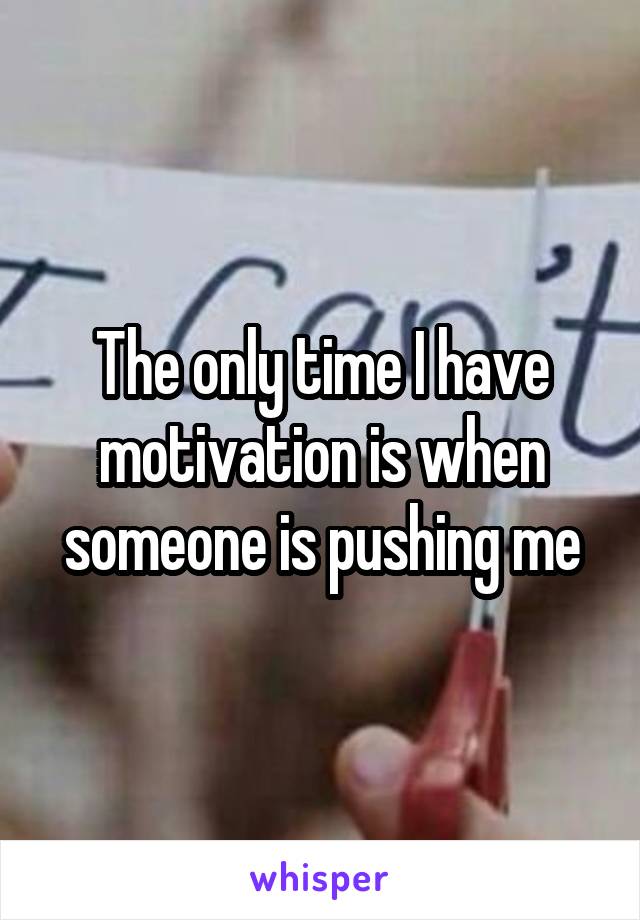 The only time I have motivation is when someone is pushing me