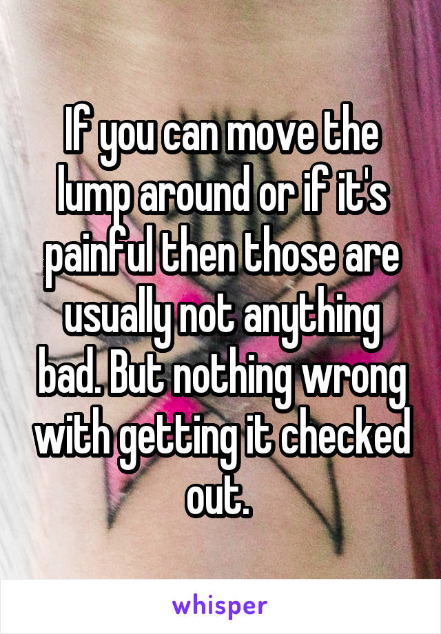 If you can move the lump around or if it's painful then those are usually not anything bad. But nothing wrong with getting it checked out. 