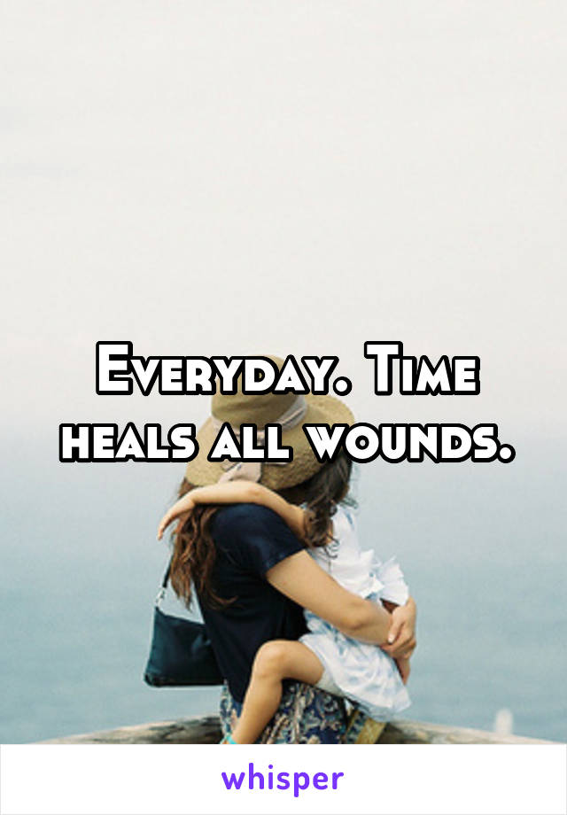 Everyday. Time heals all wounds.