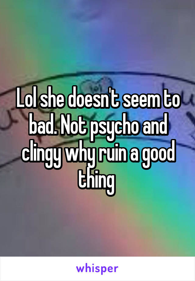 Lol she doesn't seem to bad. Not psycho and clingy why ruin a good thing 
