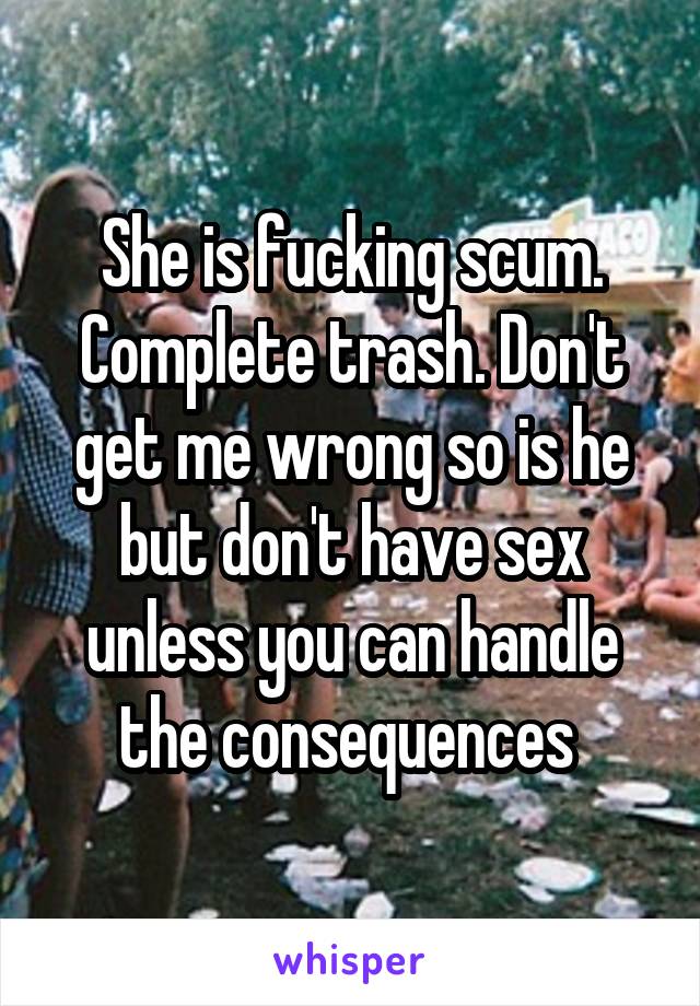 She is fucking scum. Complete trash. Don't get me wrong so is he but don't have sex unless you can handle the consequences 