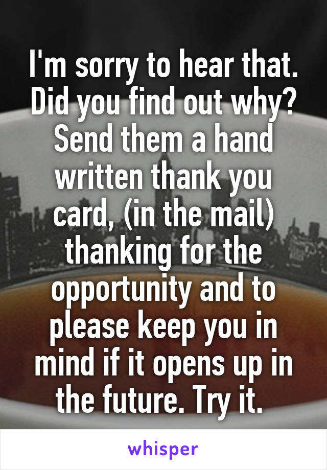 I'm sorry to hear that. Did you find out why? Send them a hand written thank you card, (in the mail) thanking for the opportunity and to please keep you in mind if it opens up in the future. Try it. 