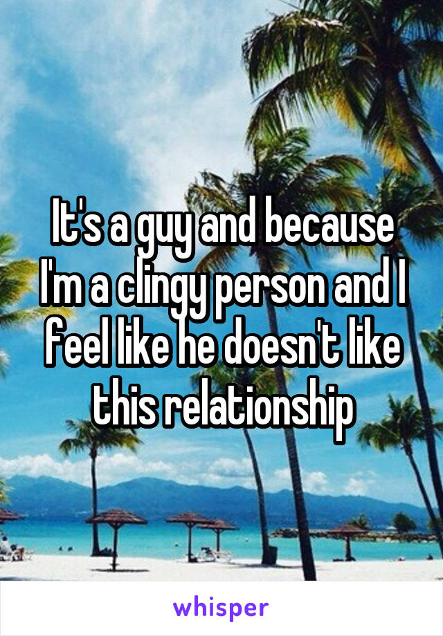 It's a guy and because I'm a clingy person and I feel like he doesn't like this relationship
