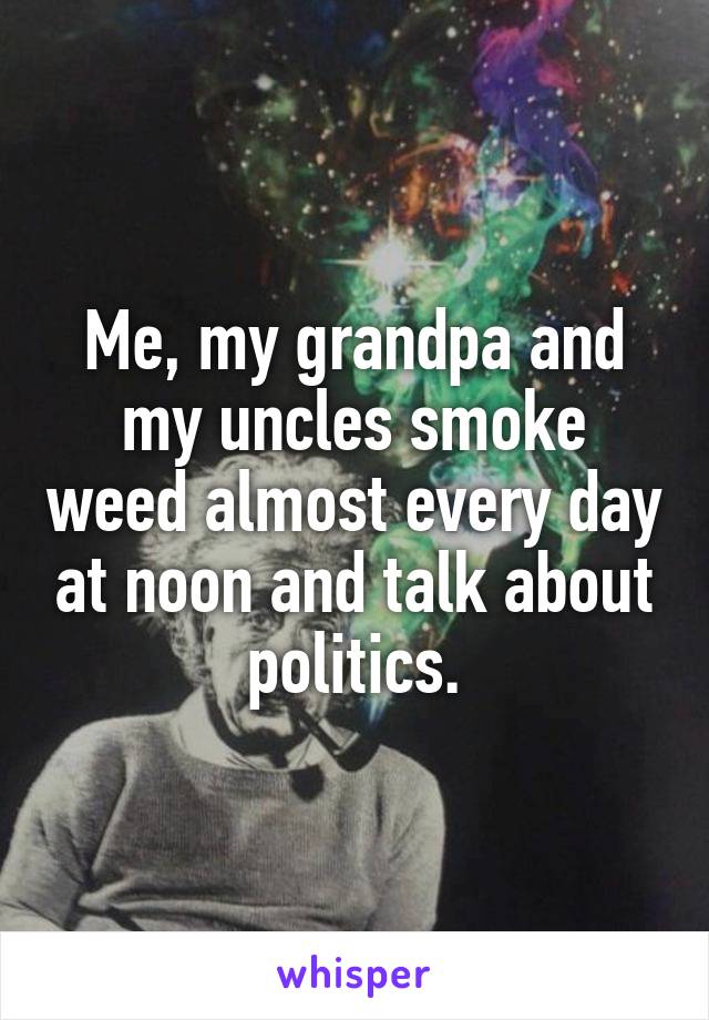 Me, my grandpa and my uncles smoke weed almost every day at noon and talk about politics.