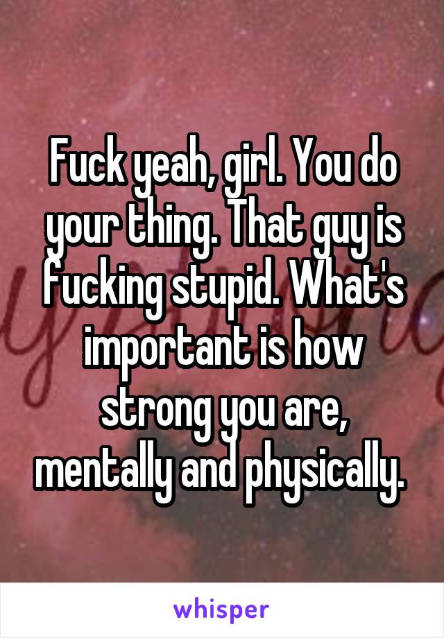 Fuck yeah, girl. You do your thing. That guy is fucking stupid. What's important is how strong you are, mentally and physically. 