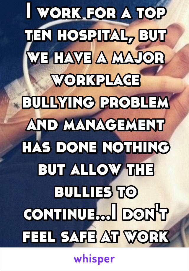 I work for a top ten hospital, but we have a major workplace bullying problem and management has done nothing but allow the bullies to continue...I don't feel safe at work anymore