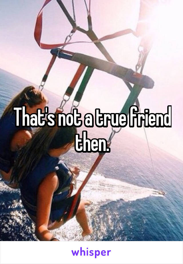 That's not a true friend then.