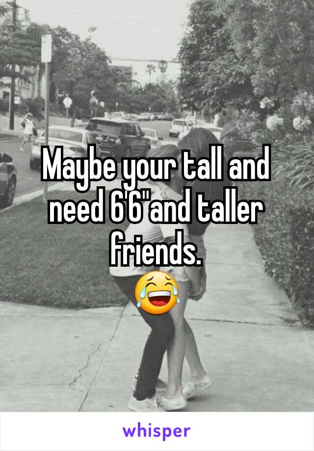 Maybe your tall and need 6'6"and taller friends.
😂