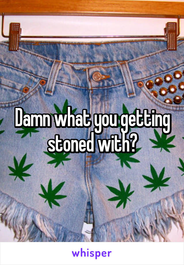 Damn what you getting stoned with?