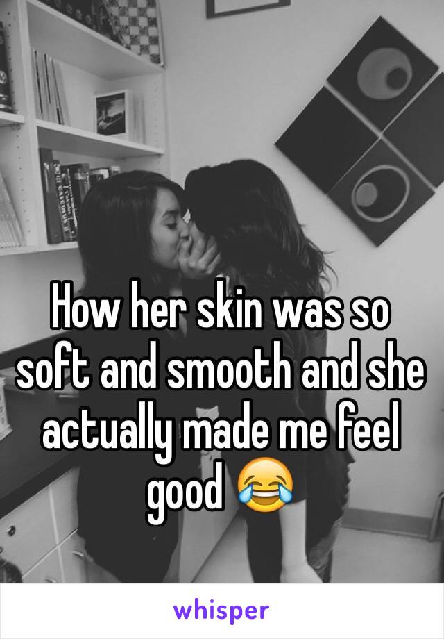 How her skin was so soft and smooth and she actually made me feel good 😂