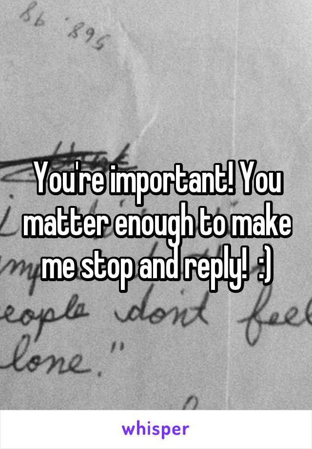 You're important! You matter enough to make me stop and reply!  :)