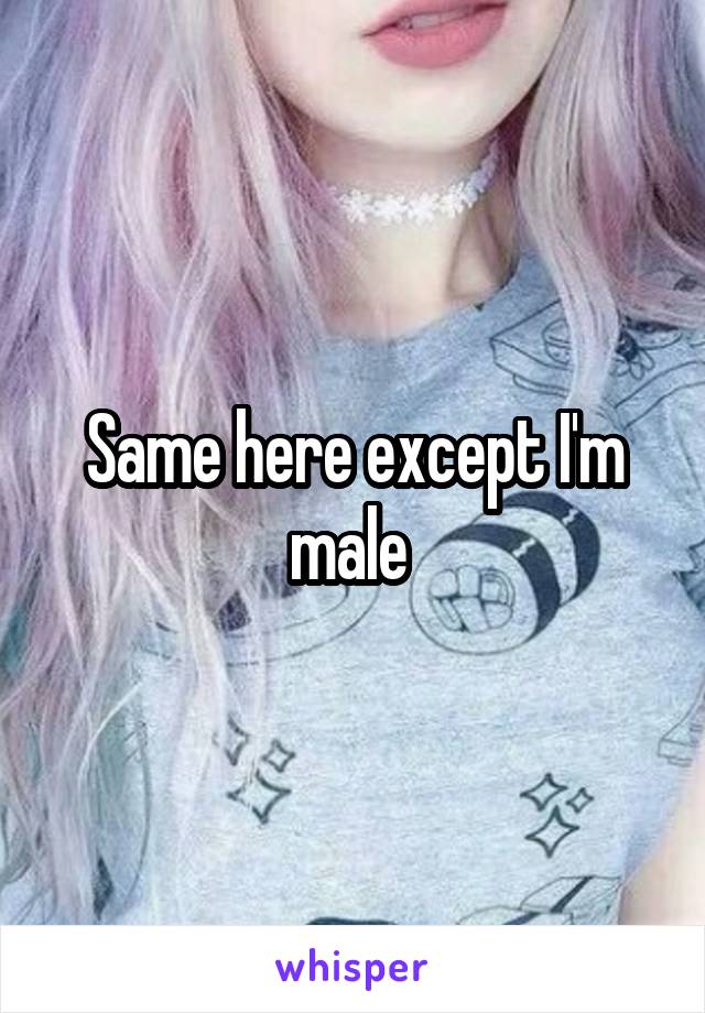 Same here except I'm male 