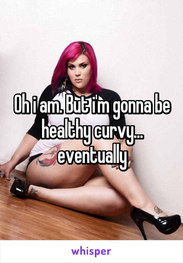 Oh i am. But i'm gonna be healthy curvy... eventually