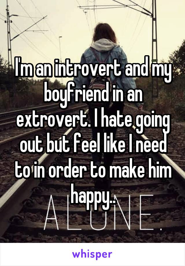 I'm an introvert and my boyfriend in an extrovert. I hate going out but feel like I need to in order to make him happy..