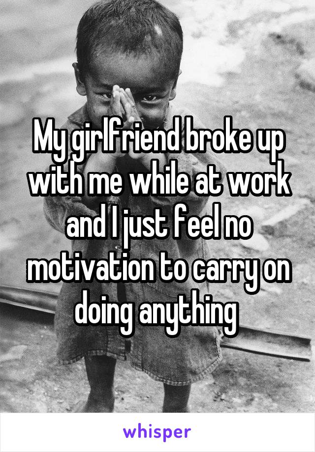 My girlfriend broke up with me while at work and I just feel no motivation to carry on doing anything 