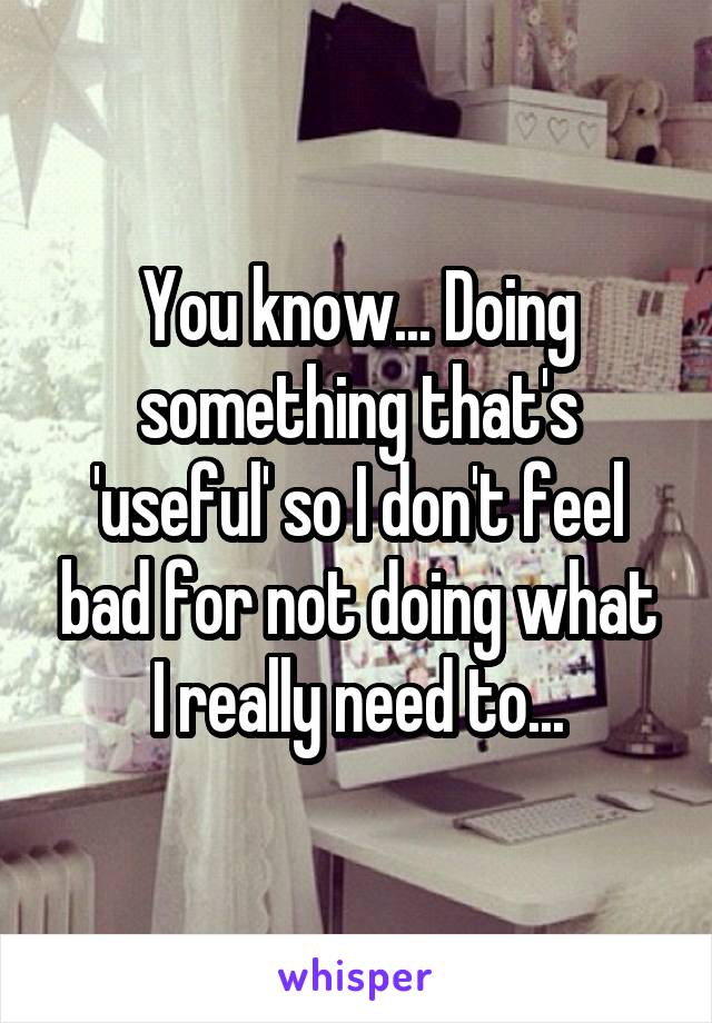 You know... Doing something that's 'useful' so I don't feel bad for not doing what I really need to...
