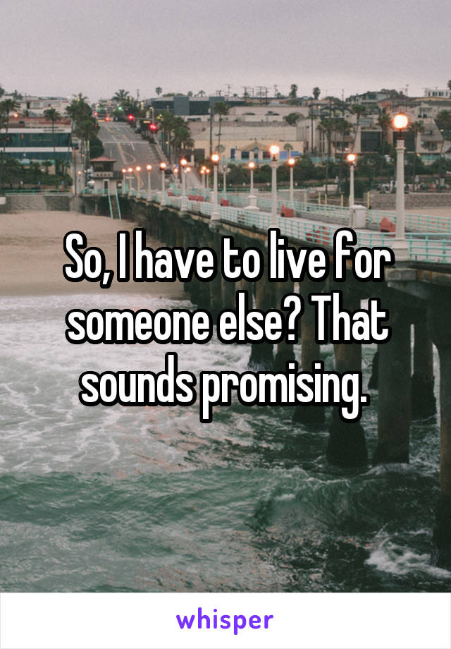 So, I have to live for someone else? That sounds promising. 