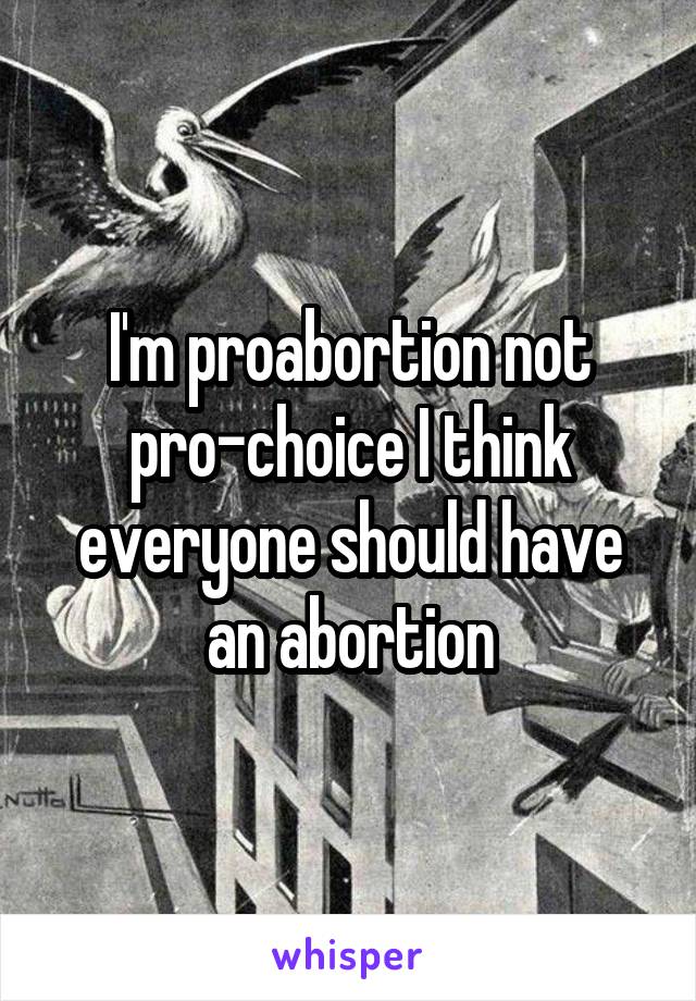 I'm proabortion not pro-choice I think everyone should have an abortion