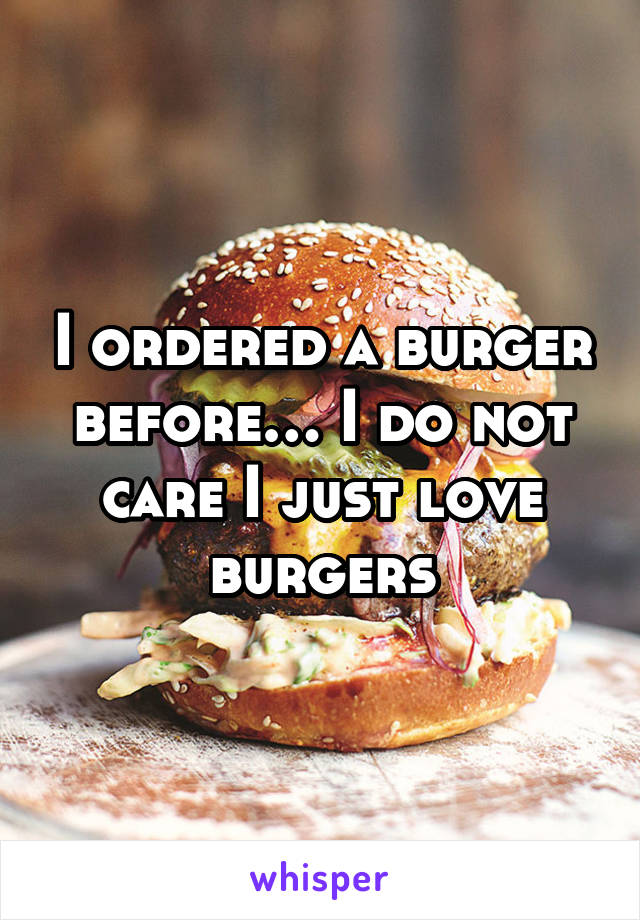 I ordered a burger before… I do not care I just love burgers