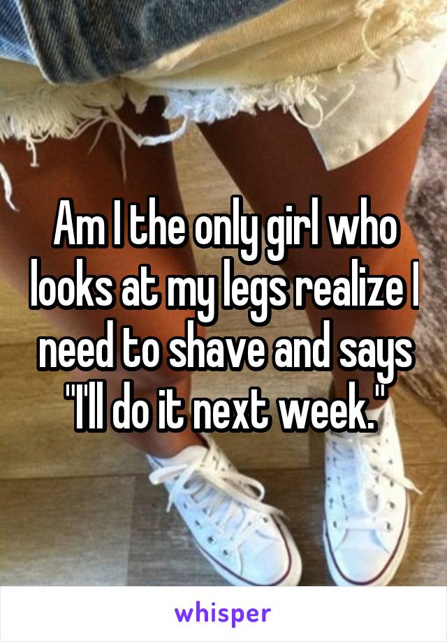 Am I the only girl who looks at my legs realize I need to shave and says "I'll do it next week."
