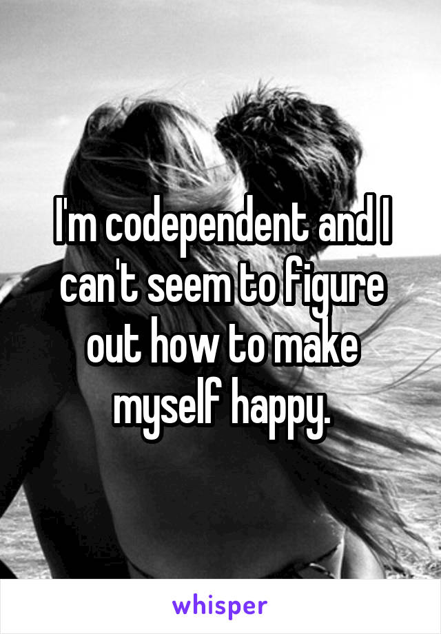 I'm codependent and I can't seem to figure out how to make myself happy.
