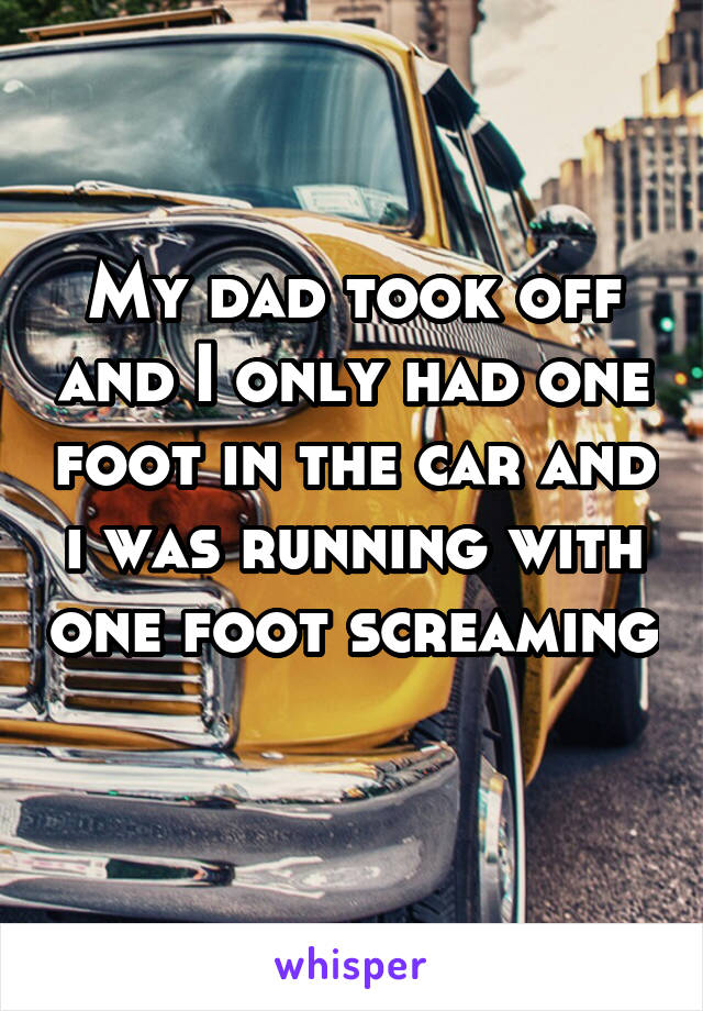 My dad took off and I only had one foot in the car and i was running with one foot screaming 