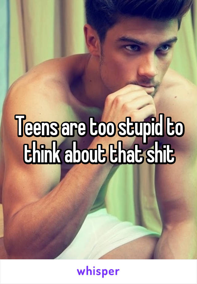 Teens are too stupid to think about that shit