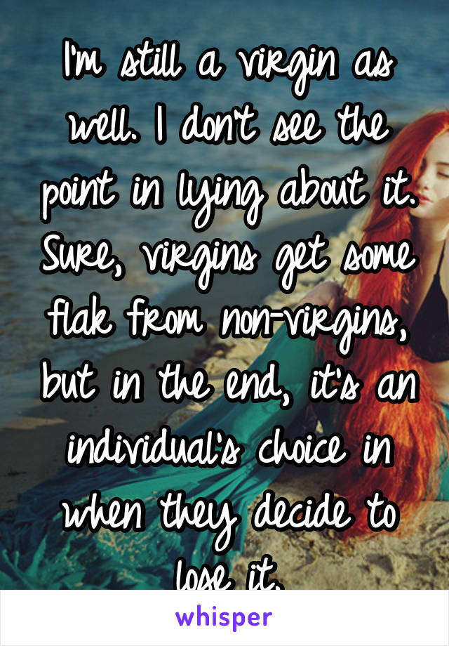 I'm still a virgin as well. I don't see the point in lying about it. Sure, virgins get some flak from non-virgins, but in the end, it's an individual's choice in when they decide to lose it.