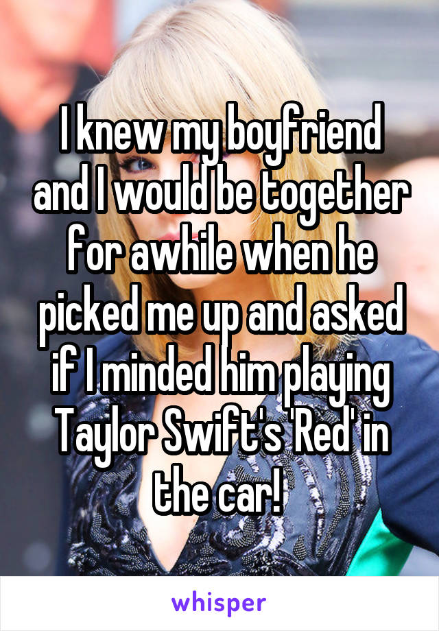 I knew my boyfriend and I would be together for awhile when he picked me up and asked if I minded him playing Taylor Swift's 'Red' in the car! 