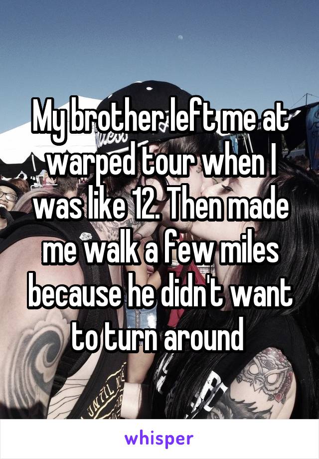 My brother left me at warped tour when I was like 12. Then made me walk a few miles because he didn't want to turn around 