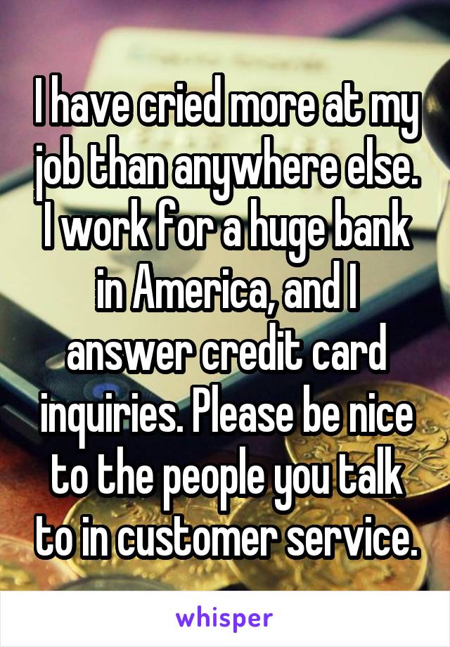 I have cried more at my job than anywhere else. I work for a huge bank in America, and I answer credit card inquiries. Please be nice to the people you talk to in customer service.